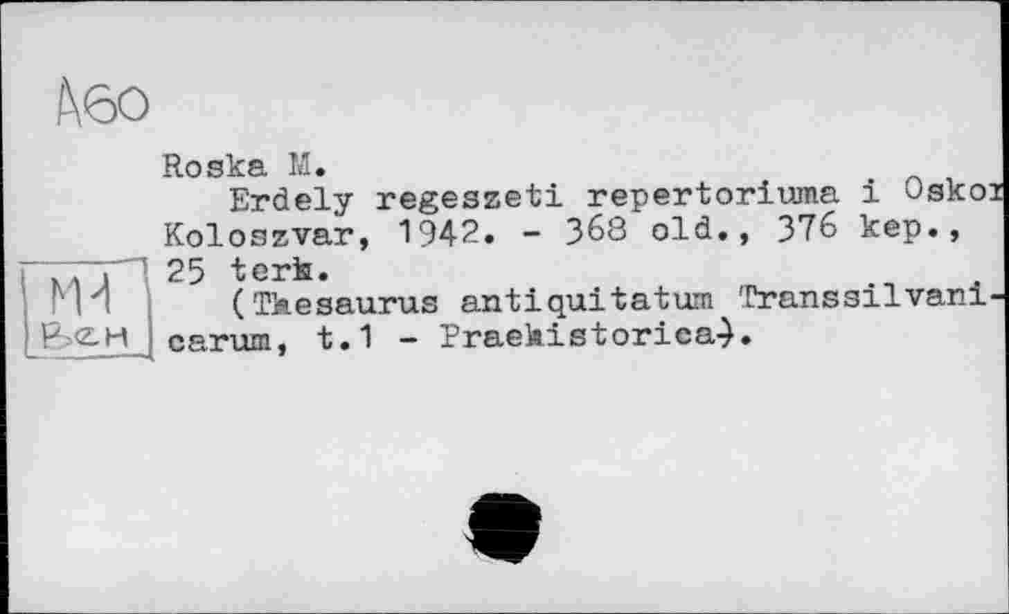 ﻿t\6o
Roska M.
Erdely regeszeti repertoriuma і Oskoi Koloszvar, 194?» - 368 old., 376 kep., л 25 tori.
(Thesaurus antiquitatum Transsilvani-P-g-H carum, t.1 - Praehistorica-).